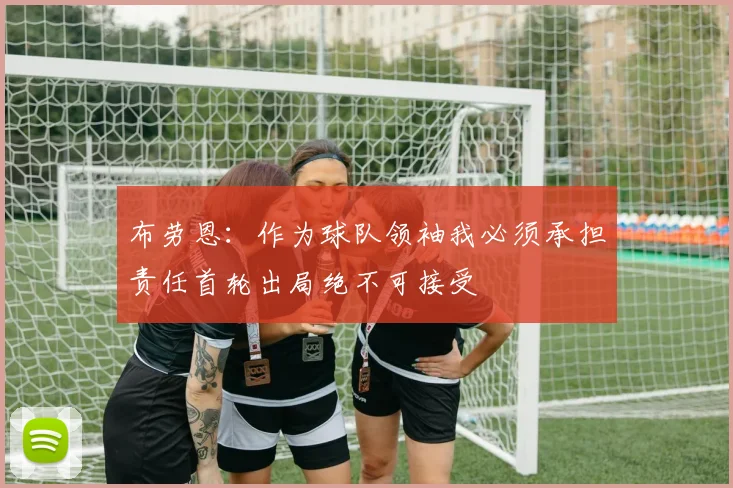 布劳恩：作为球队领袖我必须承担责任首轮出局绝不可接受
