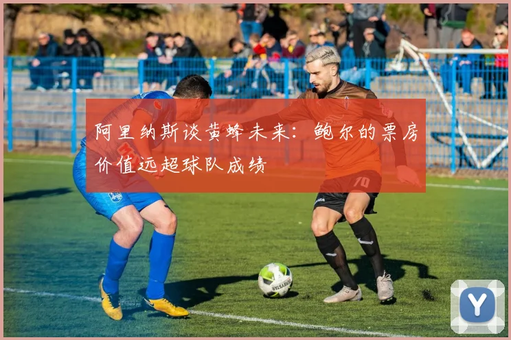阿里纳斯谈黄蜂未来：鲍尔的票房价值远超球队成绩