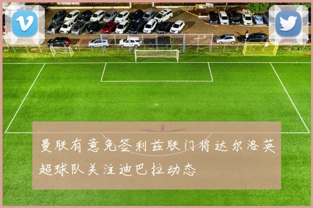 曼联有意免签利兹联门将达尔洛英超球队关注迪巴拉动态