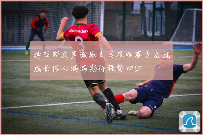迪亚斯发声激励皇马艰难赛季成就成长信心满满期待强势回归