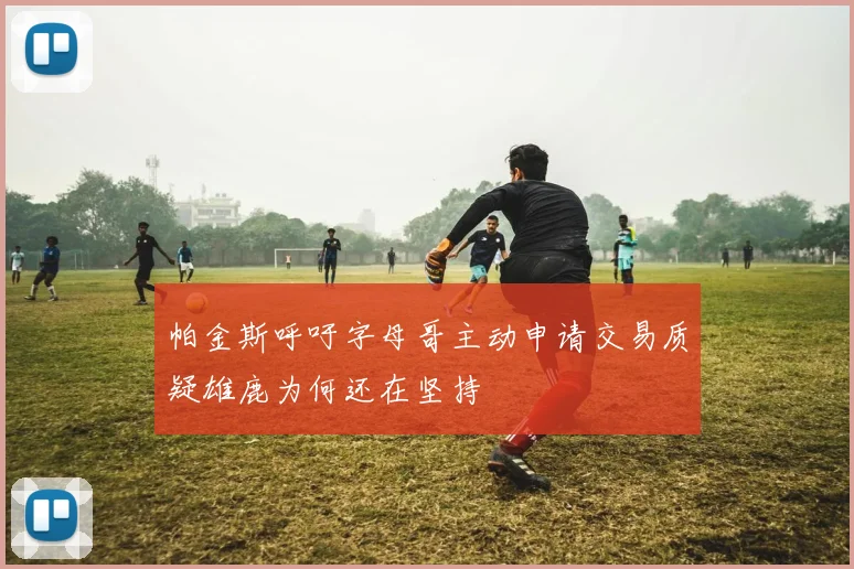 帕金斯呼吁字母哥主动申请交易质疑雄鹿为何还在坚持