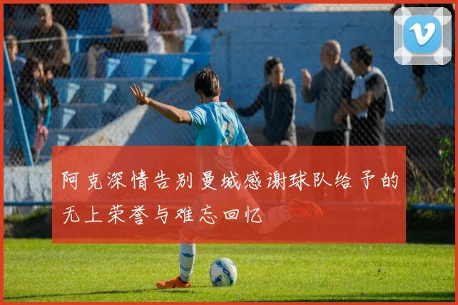 阿克深情告别曼城感谢球队给予的无上荣誉与难忘回忆
