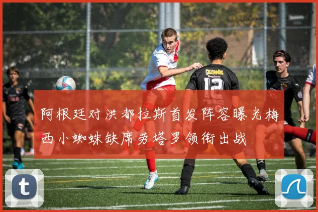 阿根廷对洪都拉斯首发阵容曝光梅西小蜘蛛缺席劳塔罗领衔出战