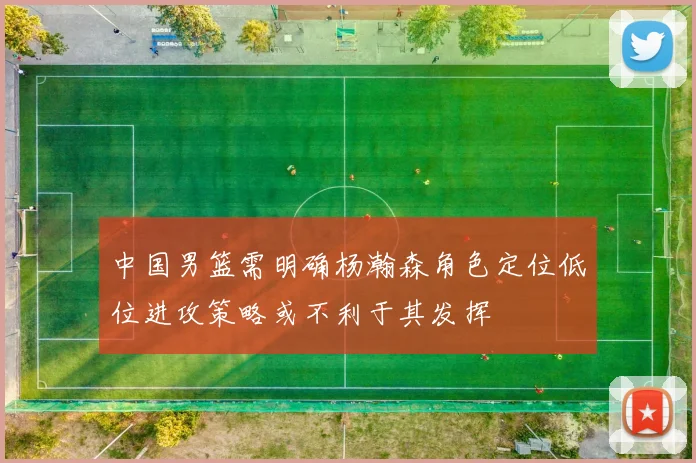 中国男篮需明确杨瀚森角色定位低位进攻策略或不利于其发挥