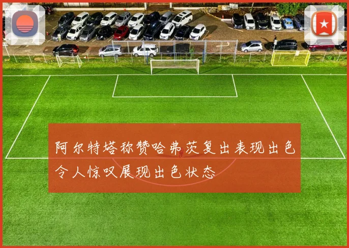 阿尔特塔称赞哈弗茨复出表现出色令人惊叹展现出色状态