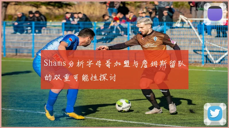 Shams分析字母哥加盟与詹姆斯留队的双重可能性探讨