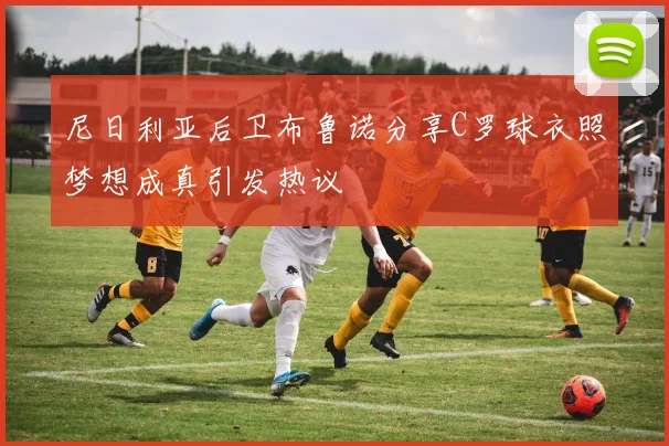 尼日利亚后卫布鲁诺分享C罗球衣照梦想成真引发热议