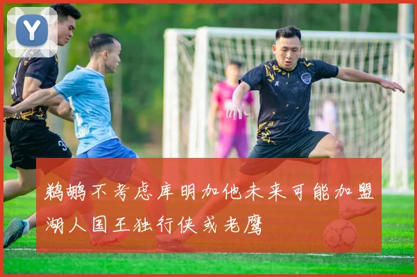 鹈鹕不考虑库明加他未来可能加盟湖人国王独行侠或老鹰