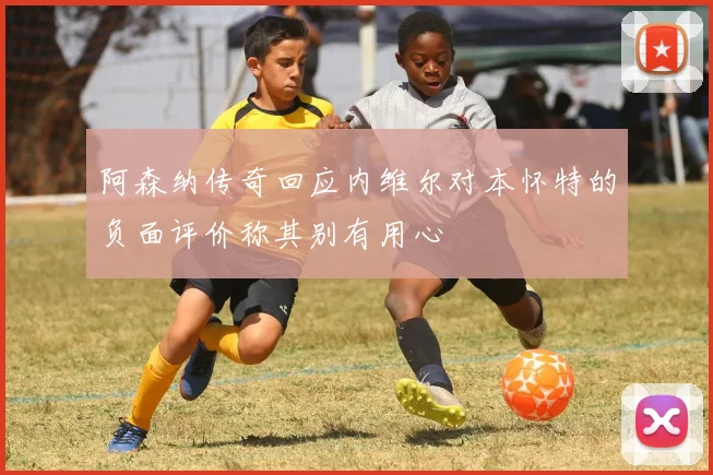阿森纳传奇回应内维尔对本怀特的负面评价称其别有用心