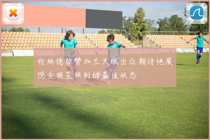 伦纳德称赞加兰天赋出众期待他展现全明星级别的最佳状态