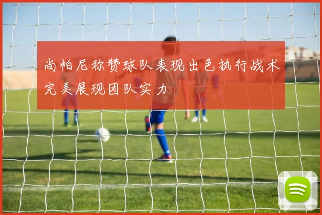 尚帕尼称赞球队表现出色执行战术完美展现团队实力