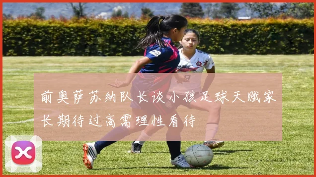前奥萨苏纳队长谈小孩足球天赋家长期待过高需理性看待