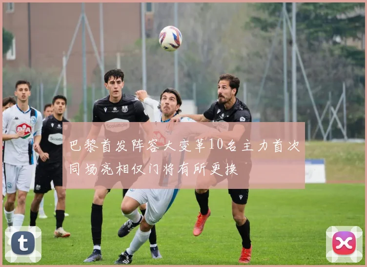 巴黎首发阵容大变革10名主力首次同场亮相仅门将有所更换