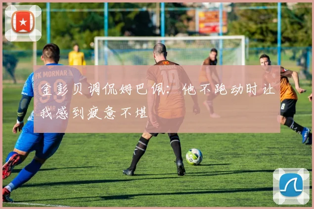 金彭贝调侃姆巴佩：他不跑动时让我感到疲惫不堪
