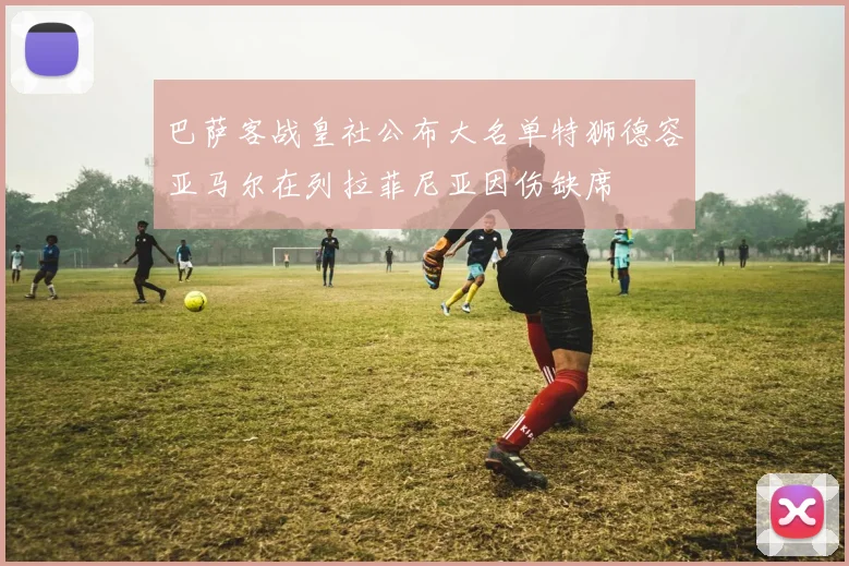 巴萨客战皇社公布大名单特狮德容亚马尔在列拉菲尼亚因伤缺席