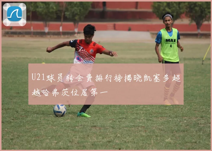 U21球员转会费排行榜揭晓凯塞多超越哈弗茨位居第一