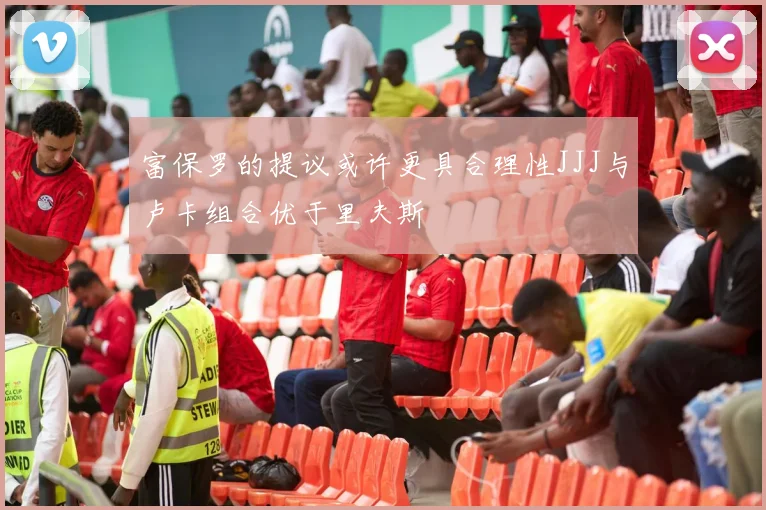 富保罗的提议或许更具合理性JJJ与卢卡组合优于里夫斯
