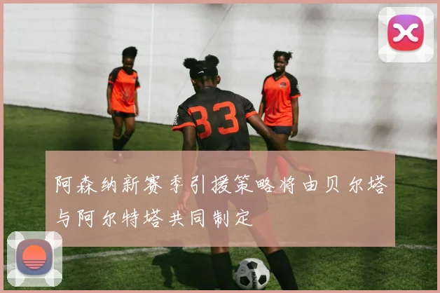 阿森纳新赛季引援策略将由贝尔塔与阿尔特塔共同制定